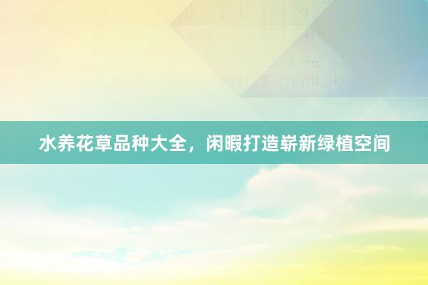 水养花草品种大全，闲暇打造崭新绿植空间