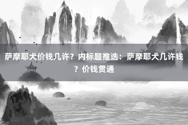 萨摩耶犬价钱几许？内标题推选：萨摩耶犬几许钱？价钱贯通